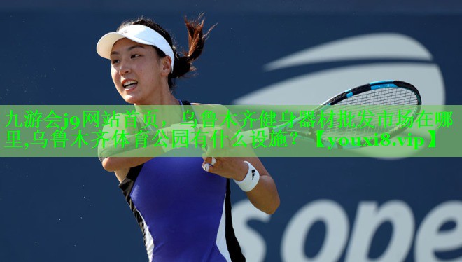 九游会j9网站首页，乌鲁木齐健身器材批发市场在哪里,乌鲁木齐体育公园有什么设施？