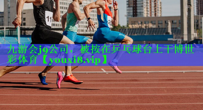 九游会j9公司，被按在乒乓球台上干博世彩体育