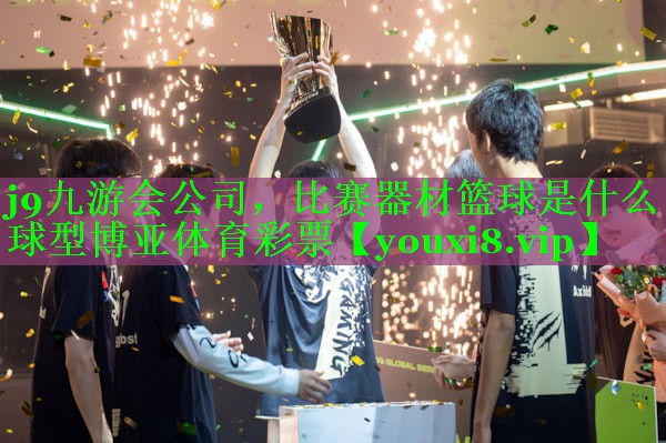 j9九游会公司，比赛器材篮球是什么球型博亚体育彩票